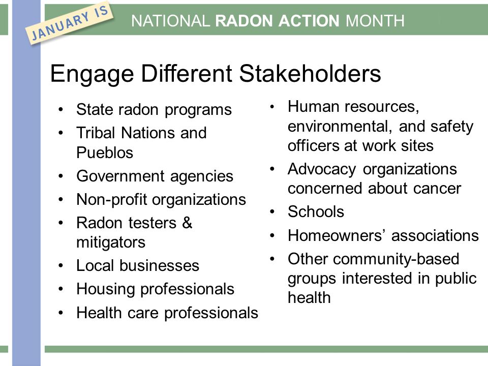 NATIONAL RADON ACTION MONTH Engage Different Stakeholders State radon programs Tribal Nations and Pueblos Government agencies Non-profit organizations Radon testers & mitigators Local businesses Housing professionals Health care professionals Human resources, environmental, and safety officers at work sites Advocacy organizations concerned about cancer Schools Homeowners’ associations Other community-based groups interested in public health
