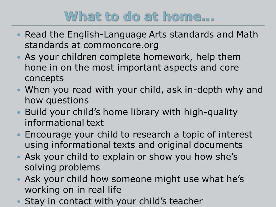 Read the English-Language Arts standards and Math standards at commoncore.org As your children complete homework, help them hone in on the most important aspects and core concepts When you read with your child, ask in-depth why and how questions Build your child’s home library with high-quality informational text Encourage your child to research a topic of interest using informational texts and original documents Ask your child to explain or show you how she’s solving problems Ask your child how someone might use what he’s working on in real life Stay in contact with your child’s teacher