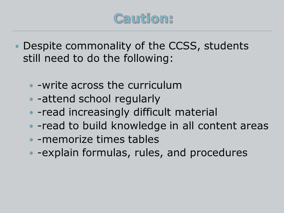 Despite commonality of the CCSS, students still need to do the following: -write across the curriculum -attend school regularly -read increasingly difficult material -read to build knowledge in all content areas -memorize times tables -explain formulas, rules, and procedures