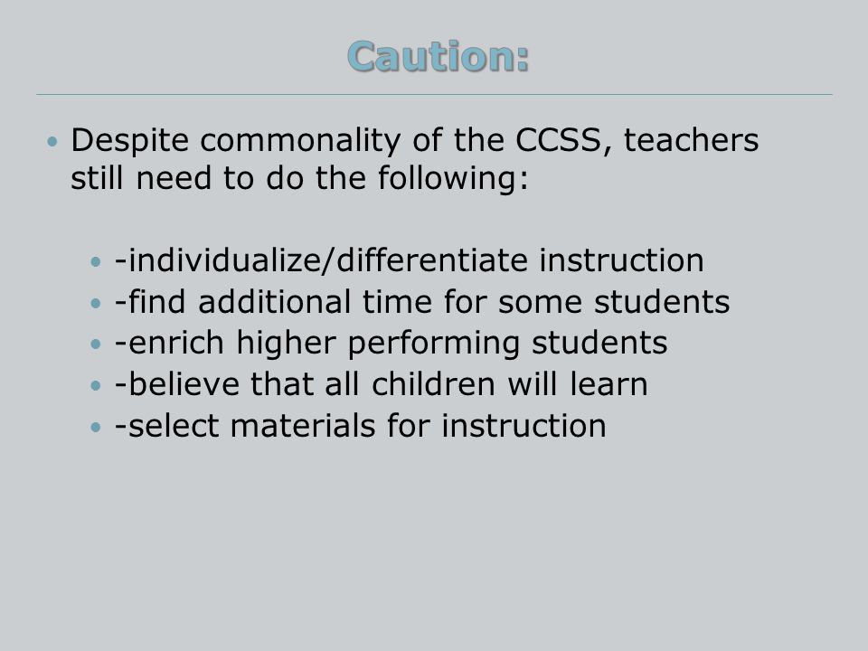Despite commonality of the CCSS, teachers still need to do the following: -individualize/differentiate instruction -find additional time for some students -enrich higher performing students -believe that all children will learn -select materials for instruction