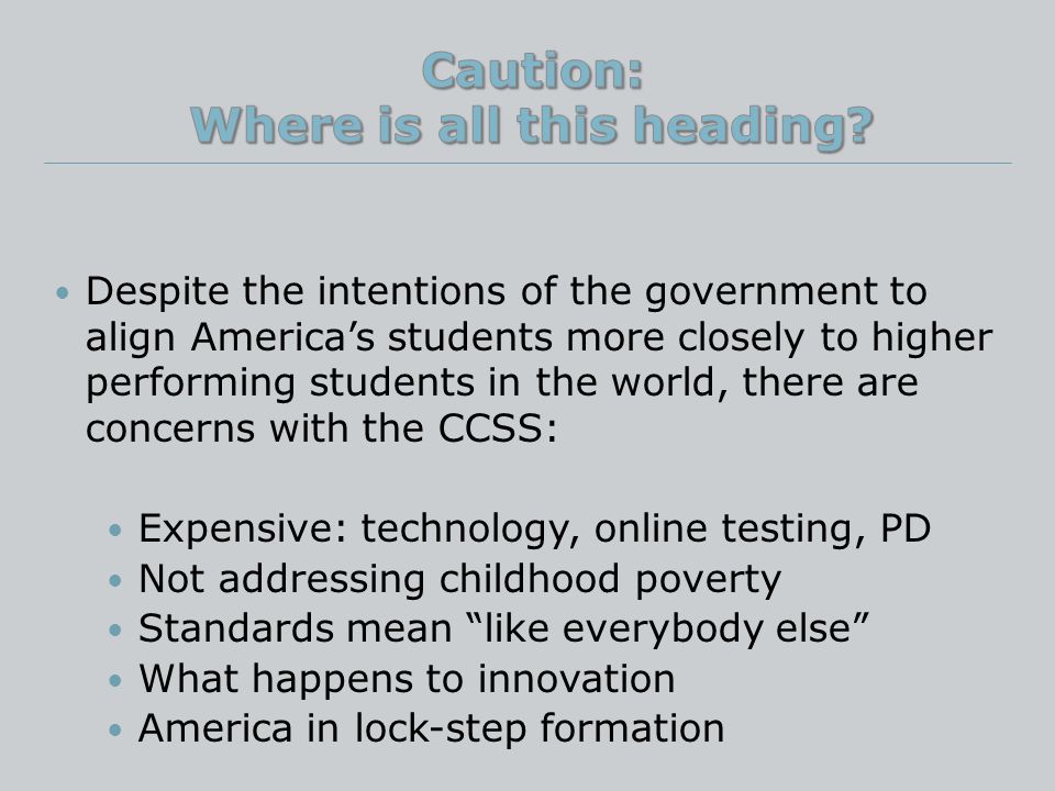 Despite the intentions of the government to align America’s students more closely to higher performing students in the world, there are concerns with the CCSS: Expensive: technology, online testing, PD Not addressing childhood poverty Standards mean like everybody else What happens to innovation America in lock-step formation