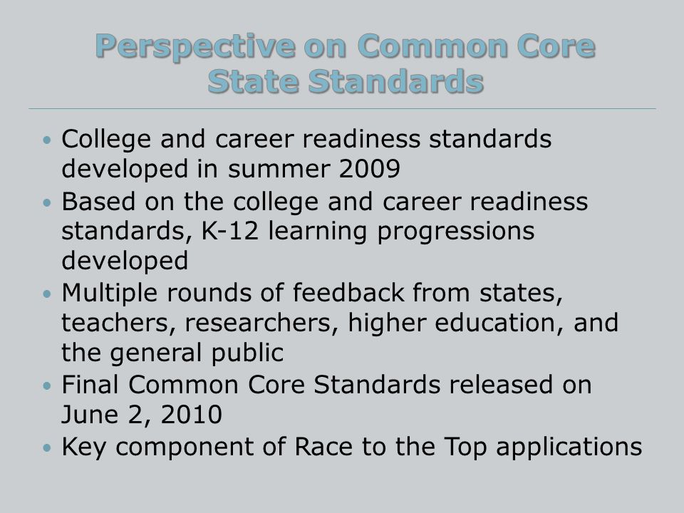 College and career readiness standards developed in summer 2009 Based on the college and career readiness standards, K-12 learning progressions developed Multiple rounds of feedback from states, teachers, researchers, higher education, and the general public Final Common Core Standards released on June 2, 2010 Key component of Race to the Top applications