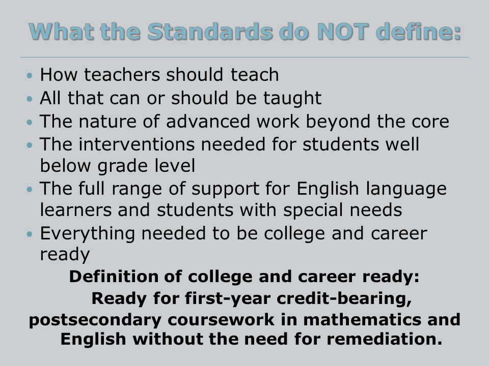 How teachers should teach All that can or should be taught The nature of advanced work beyond the core The interventions needed for students well below grade level The full range of support for English language learners and students with special needs Everything needed to be college and career ready Definition of college and career ready: Ready for first-year credit-bearing, postsecondary coursework in mathematics and English without the need for remediation.
