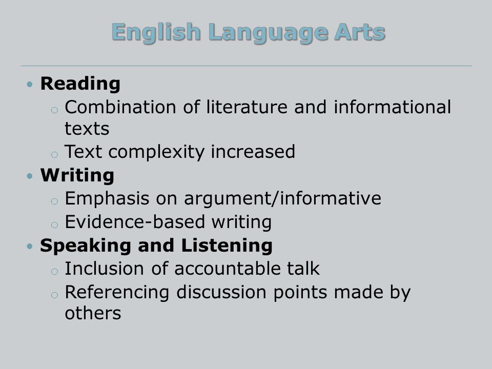 Reading o Combination of literature and informational texts o Text complexity increased Writing o Emphasis on argument/informative o Evidence-based writing Speaking and Listening o Inclusion of accountable talk o Referencing discussion points made by others