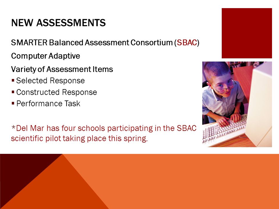 NEW ASSESSMENTS SMARTER Balanced Assessment Consortium (SBAC) Computer Adaptive Variety of Assessment Items  Selected Response  Constructed Response  Performance Task *Del Mar has four schools participating in the SBAC scientific pilot taking place this spring.