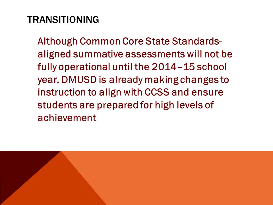 TRANSITIONING Although Common Core State Standards- aligned summative assessments will not be fully operational until the 2014–15 school year, DMUSD is already making changes to instruction to align with CCSS and ensure students are prepared for high levels of achievement