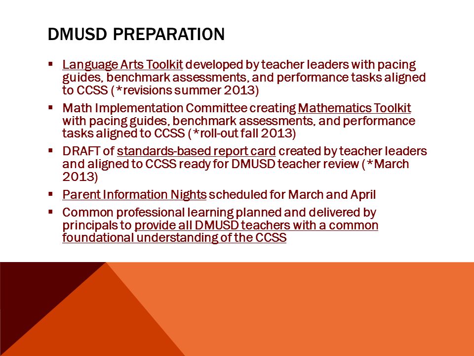 DMUSD PREPARATION  Language Arts Toolkit developed by teacher leaders with pacing guides, benchmark assessments, and performance tasks aligned to CCSS (*revisions summer 2013)  Math Implementation Committee creating Mathematics Toolkit with pacing guides, benchmark assessments, and performance tasks aligned to CCSS (*roll-out fall 2013)  DRAFT of standards-based report card created by teacher leaders and aligned to CCSS ready for DMUSD teacher review (*March 2013)  Parent Information Nights scheduled for March and April  Common professional learning planned and delivered by principals to provide all DMUSD teachers with a common foundational understanding of the CCSS