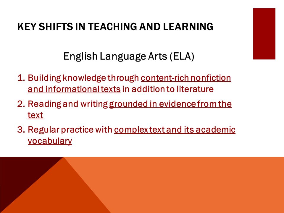 KEY SHIFTS IN TEACHING AND LEARNING English Language Arts (ELA) 1.Building knowledge through content-rich nonfiction and informational texts in addition to literature 2.Reading and writing grounded in evidence from the text 3.Regular practice with complex text and its academic vocabulary