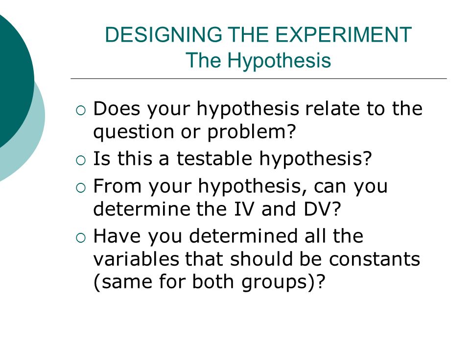 DESIGNING THE EXPERIMENT The Hypothesis  Does your hypothesis relate to the question or problem.