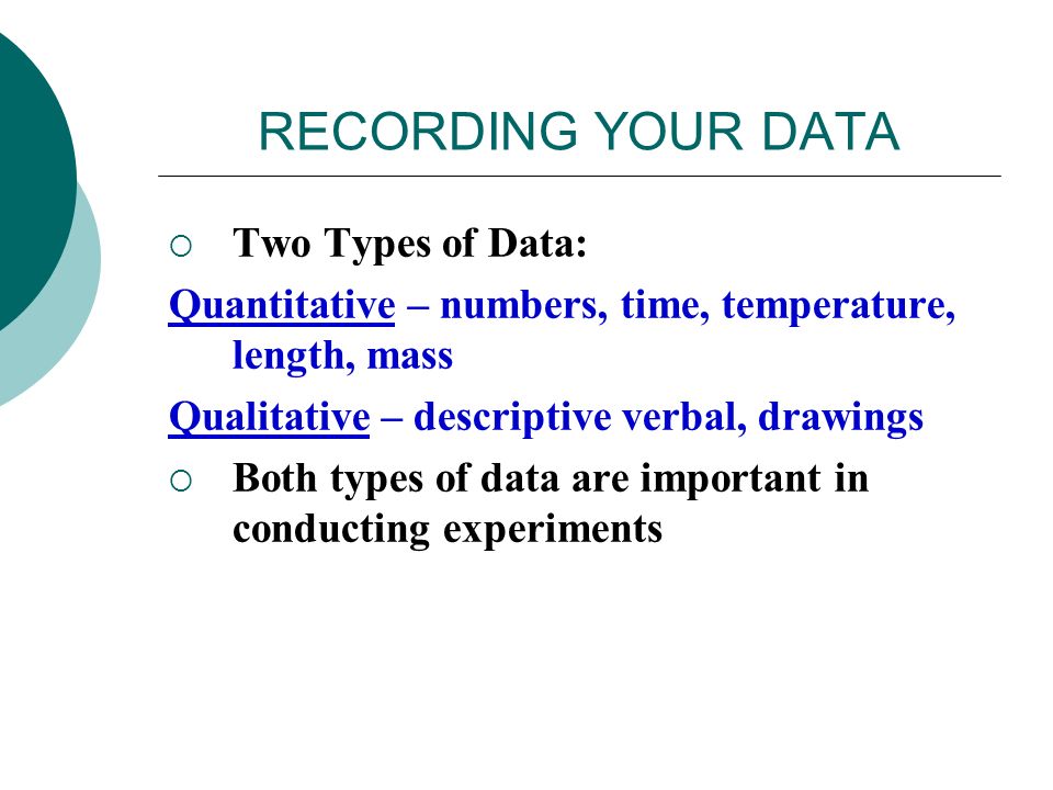 RECORDING YOUR DATA  Two Types of Data: Quantitative – numbers, time, temperature, length, mass Qualitative – descriptive verbal, drawings  Both types of data are important in conducting experiments