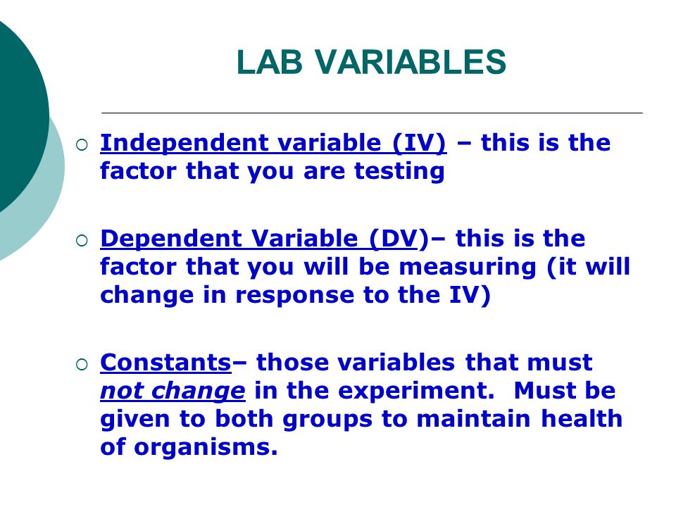 LAB VARIABLES  Independent variable (IV) – this is the factor that you are testing  Dependent Variable (DV)– this is the factor that you will be measuring (it will change in response to the IV)  Constants– those variables that must not change in the experiment.