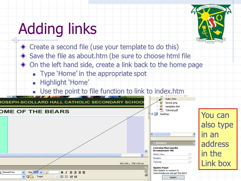 Introduction to Dreamweaver Adding links Create a second file (use your template to do this) Save the file as about.htm (be sure to choose html file On the left hand side, create a link back to the home page Type ‘Home’ in the appropriate spot Highlight ‘Home’ Use the point to file function to link to index.htm You can also type in an address in the Link box