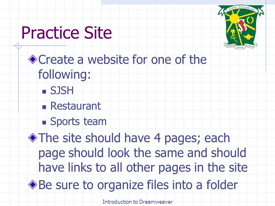 Practice Site Create a website for one of the following: SJSH Restaurant Sports team The site should have 4 pages; each page should look the same and should have links to all other pages in the site Be sure to organize files into a folder Introduction to Dreamweaver