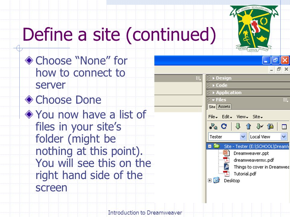 Introduction to Dreamweaver Define a site (continued) Choose None for how to connect to server Choose Done You now have a list of files in your site’s folder (might be nothing at this point).