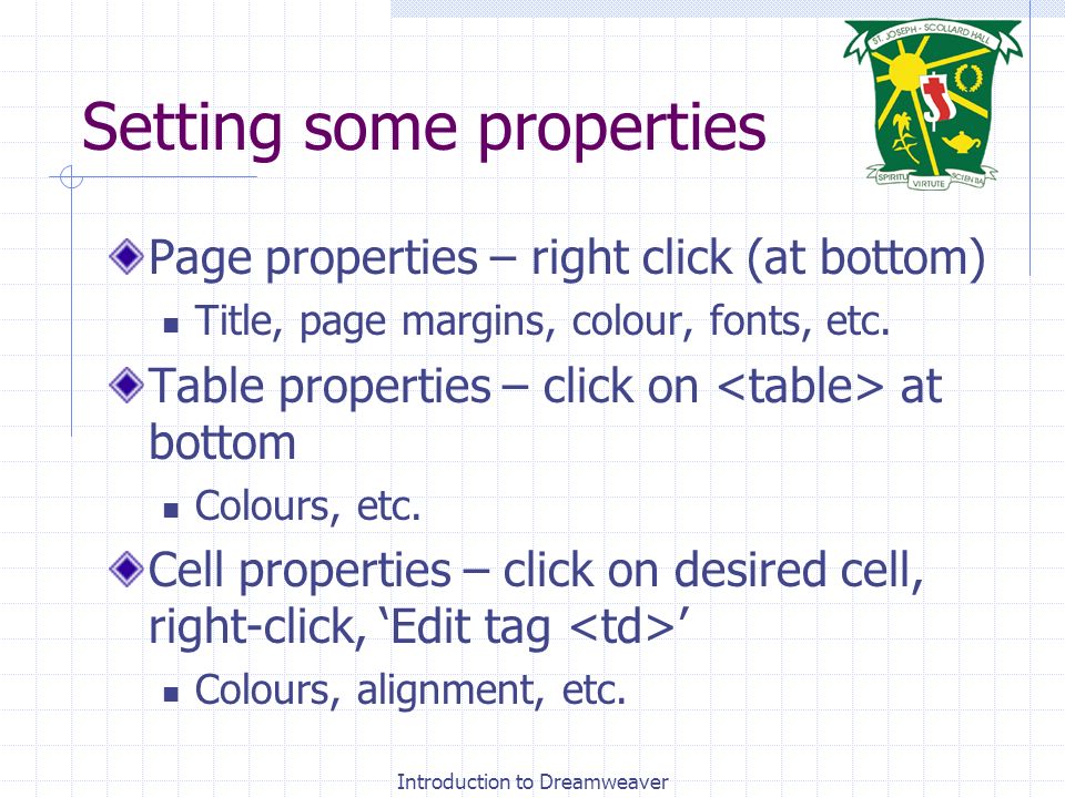 Introduction to Dreamweaver Setting some properties Page properties – right click (at bottom) Title, page margins, colour, fonts, etc.