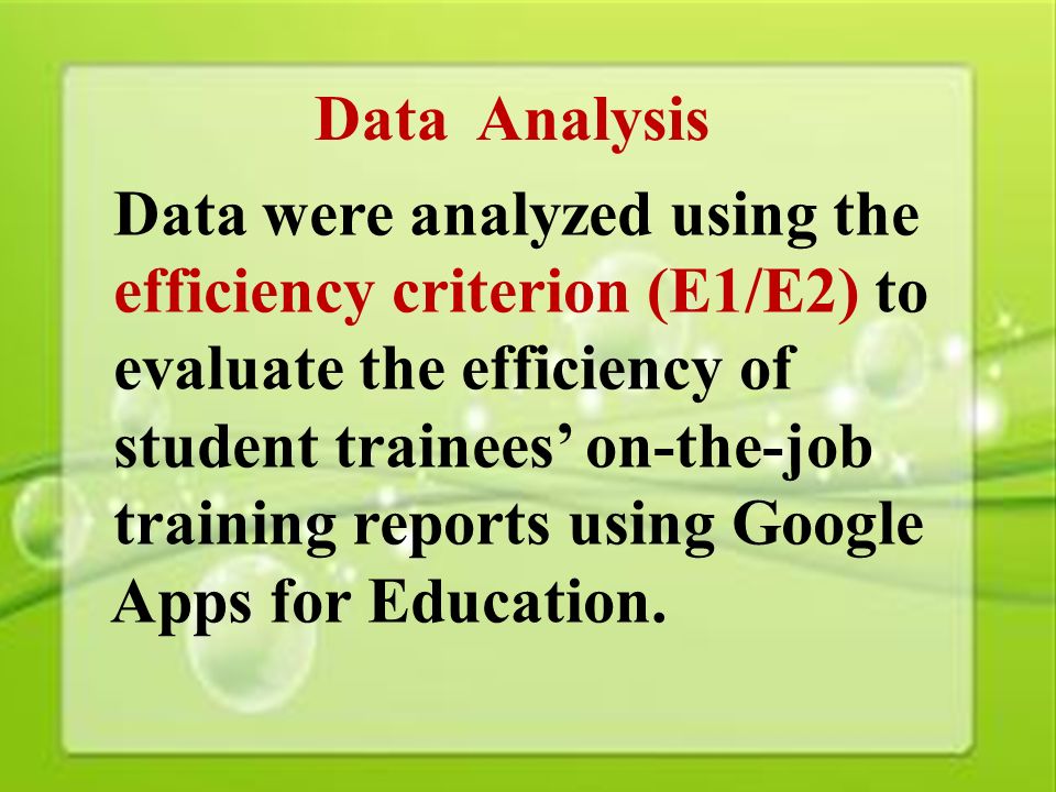 33 Data Analysis Data were analyzed using the efficiency criterion (E1/E2) to evaluate the efficiency of student trainees’ on-the-job training reports using Google Apps for Education.