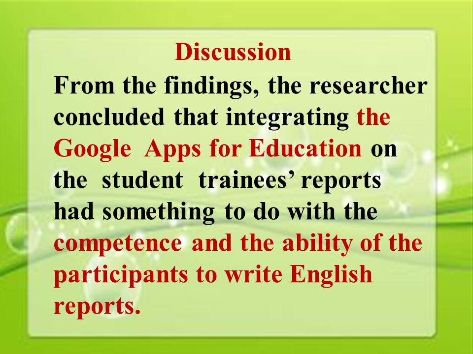 37 Discussion From the findings, the researcher concluded that integrating the Google Apps for Education on the student trainees’ reports had something to do with the competence and the ability of the participants to write English reports.