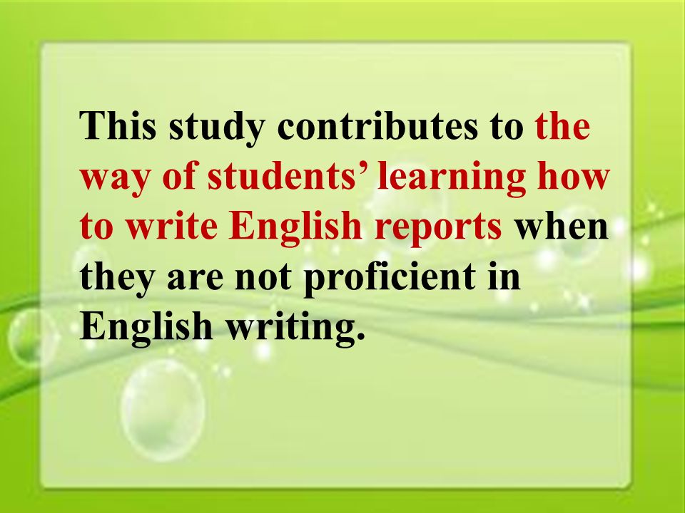 46 This study contributes to the way of students’ learning how to write English reports when they are not proficient in English writing.