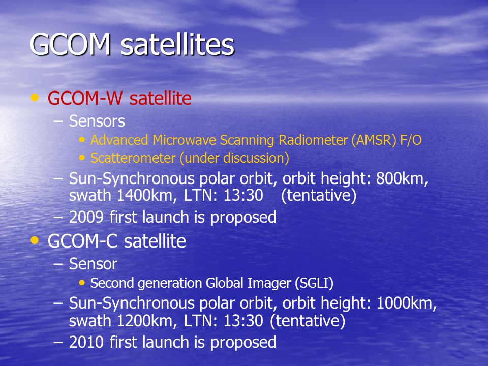 GCOM satellites GCOM-W satellite – –Sensors Advanced Microwave Scanning Radiometer (AMSR) F/O Scatterometer (under discussion) – –Sun-Synchronous polar orbit, orbit height: 800km, swath 1400km, LTN: 13:30 (tentative) – –2009 first launch is proposed GCOM-C satellite – –Sensor Second generation Global Imager (SGLI) – –Sun-Synchronous polar orbit, orbit height: 1000km, swath 1200km, LTN: 13:30 (tentative) – –2010 first launch is proposed