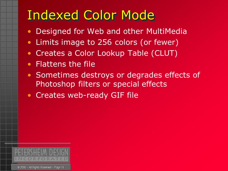 © 2000 – All Rights Reserved – Page 15 Indexed Color Mode Indexed Color Mode Designed for Web and other MultiMedia Limits image to 256 colors (or fewer) Creates a Color Lookup Table (CLUT) Flattens the file Sometimes destroys or degrades effects of Photoshop filters or special effects Creates web-ready GIF file