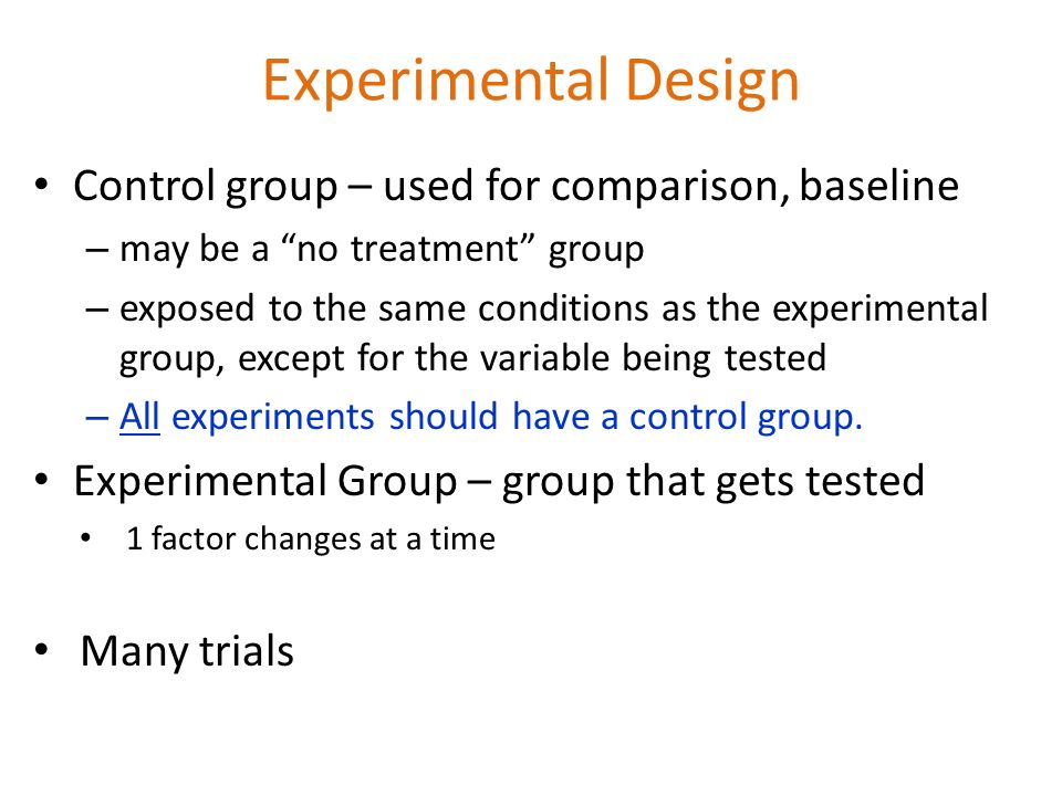 Experimental Design Control group – used for comparison, baseline – may be a no treatment group – exposed to the same conditions as the experimental group, except for the variable being tested – All experiments should have a control group.