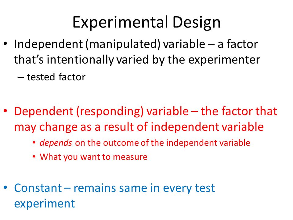 Experimental Design Independent (manipulated) variable – a factor that’s intentionally varied by the experimenter – tested factor Dependent (responding) variable – the factor that may change as a result of independent variable depends on the outcome of the independent variable What you want to measure Constant – remains same in every test experiment