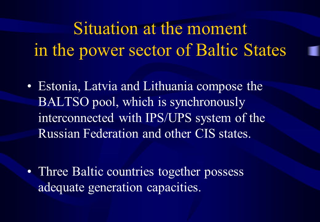 Situation at the moment in the power sector of Baltic States Estonia, Latvia and Lithuania compose the BALTSO pool, which is synchronously interconnected with IPS/UPS system of the Russian Federation and other CIS states.