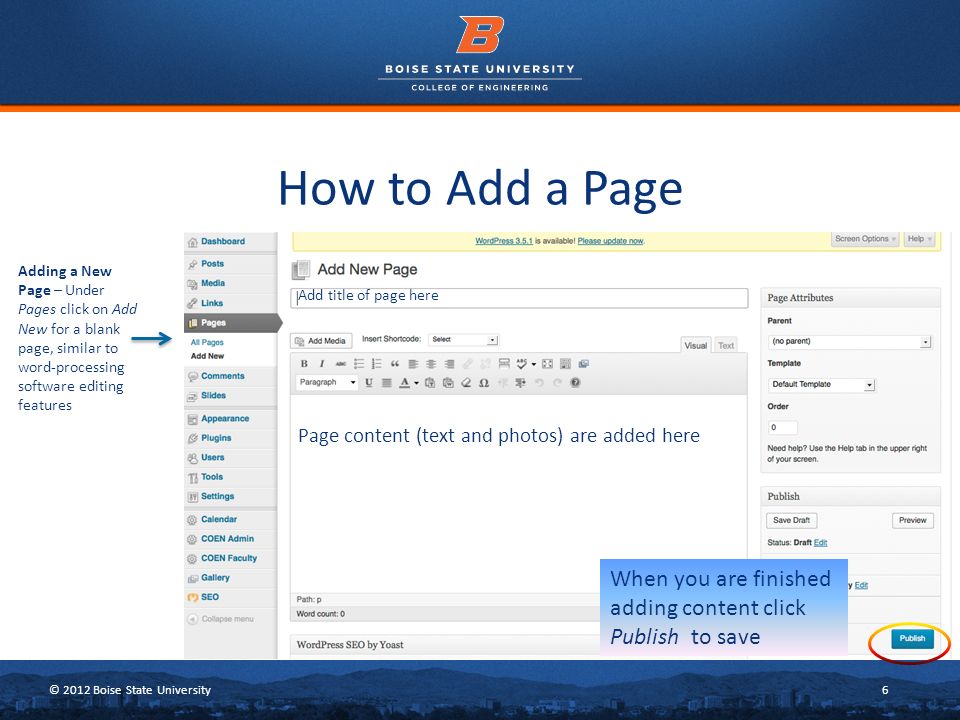 © 2012 Boise State University6 How to Add a Page Adding a New Page – Under Pages click on Add New for a blank page, similar to word-processing software editing features Add title of page here When you are finished adding content click Publish to save Page content (text and photos) are added here