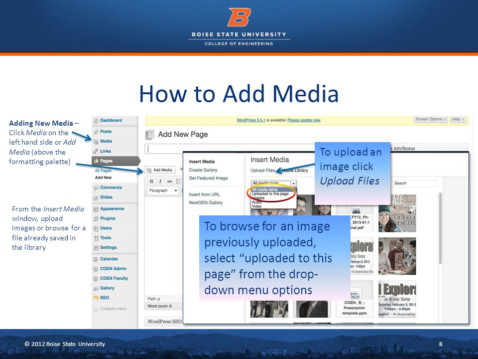 © 2012 Boise State University8 How to Add Media Adding New Media – Click Media on the left hand side or Add Media (above the formatting palette) To upload an image click Upload Files To browse for an image previously uploaded, select uploaded to this page from the drop- down menu options From the Insert Media window, upload images or browse for a file already saved in the library