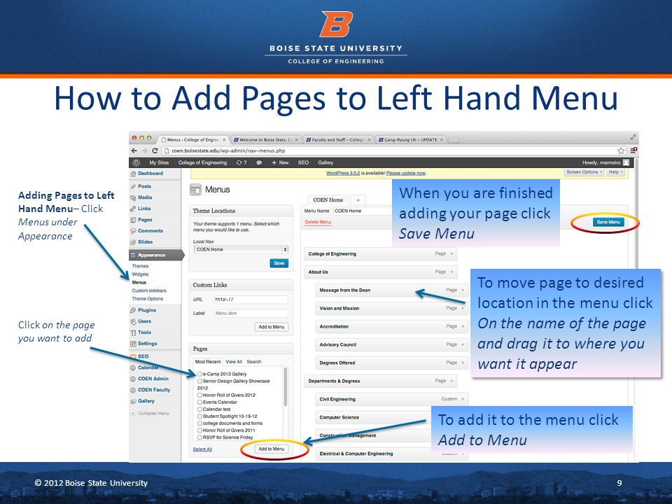© 2012 Boise State University9 How to Add Pages to Left Hand Menu Adding Pages to Left Hand Menu– Click Menus under Appearance To move page to desired location in the menu click On the name of the page and drag it to where you want it appear To add it to the menu click Add to Menu Click on the page you want to add When you are finished adding your page click Save Menu