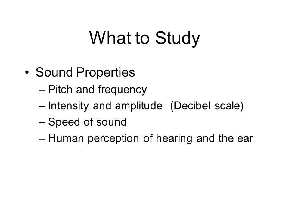What to Study Sound Properties –Pitch and frequency –Intensity and amplitude (Decibel scale) –Speed of sound –Human perception of hearing and the ear
