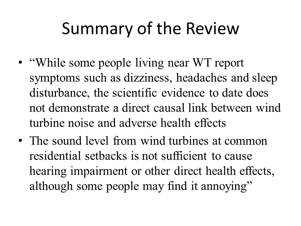 Summary of the Review While some people living near WT report symptoms such as dizziness, headaches and sleep disturbance, the scientific evidence to date does not demonstrate a direct causal link between wind turbine noise and adverse health effects The sound level from wind turbines at common residential setbacks is not sufficient to cause hearing impairment or other direct health effects, although some people may find it annoying