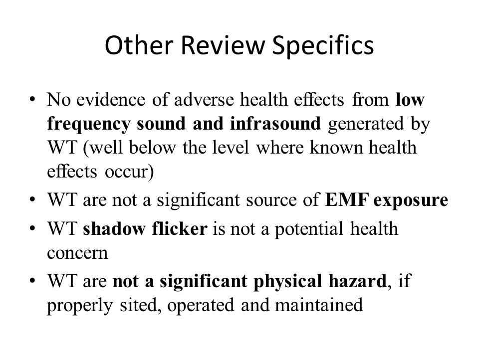 Other Review Specifics No evidence of adverse health effects from low frequency sound and infrasound generated by WT (well below the level where known health effects occur) WT are not a significant source of EMF exposure WT shadow flicker is not a potential health concern WT are not a significant physical hazard, if properly sited, operated and maintained