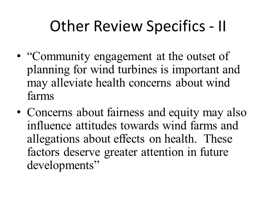 Other Review Specifics - II Community engagement at the outset of planning for wind turbines is important and may alleviate health concerns about wind farms Concerns about fairness and equity may also influence attitudes towards wind farms and allegations about effects on health.