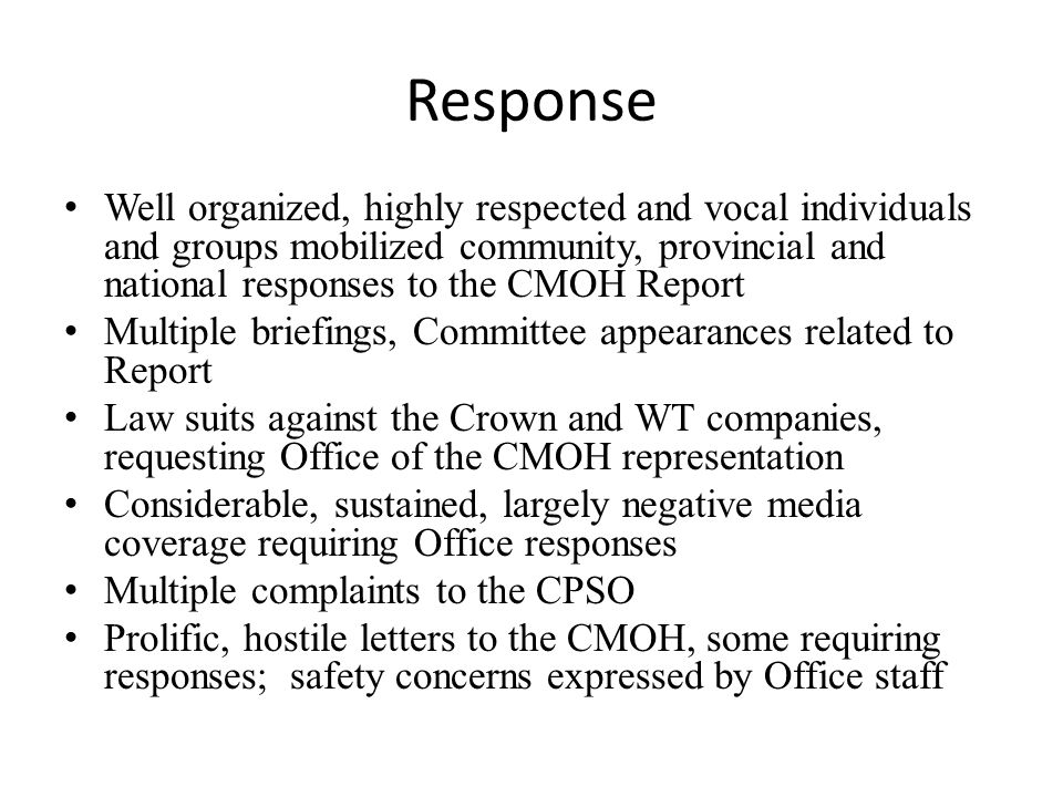 Response Well organized, highly respected and vocal individuals and groups mobilized community, provincial and national responses to the CMOH Report Multiple briefings, Committee appearances related to Report Law suits against the Crown and WT companies, requesting Office of the CMOH representation Considerable, sustained, largely negative media coverage requiring Office responses Multiple complaints to the CPSO Prolific, hostile letters to the CMOH, some requiring responses; safety concerns expressed by Office staff