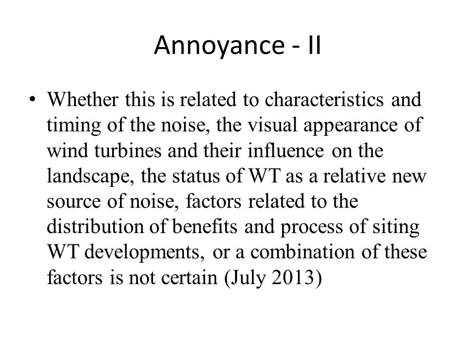 Annoyance - II Whether this is related to characteristics and timing of the noise, the visual appearance of wind turbines and their influence on the landscape, the status of WT as a relative new source of noise, factors related to the distribution of benefits and process of siting WT developments, or a combination of these factors is not certain (July 2013)