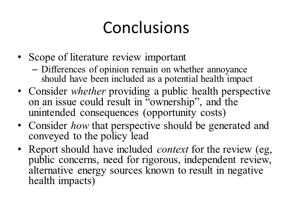 Conclusions Scope of literature review important – Differences of opinion remain on whether annoyance should have been included as a potential health impact Consider whether providing a public health perspective on an issue could result in ownership , and the unintended consequences (opportunity costs) Consider how that perspective should be generated and conveyed to the policy lead Report should have included context for the review (eg, public concerns, need for rigorous, independent review, alternative energy sources known to result in negative health impacts)