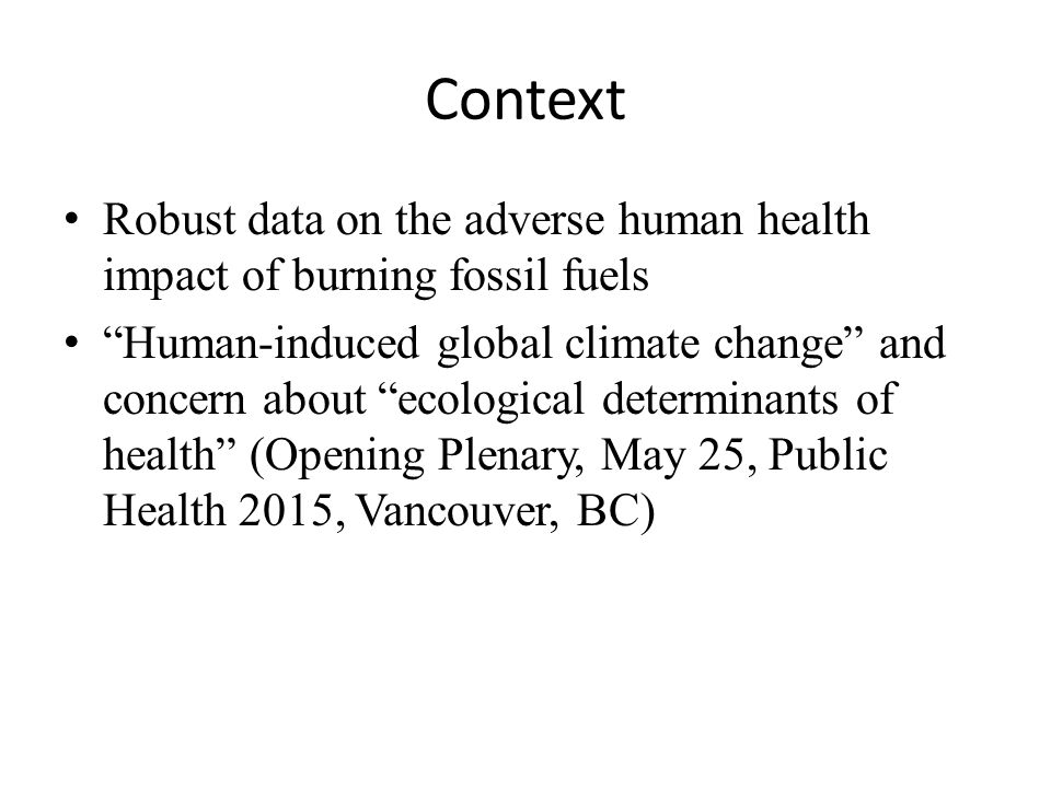 Context Robust data on the adverse human health impact of burning fossil fuels Human-induced global climate change and concern about ecological determinants of health (Opening Plenary, May 25, Public Health 2015, Vancouver, BC)