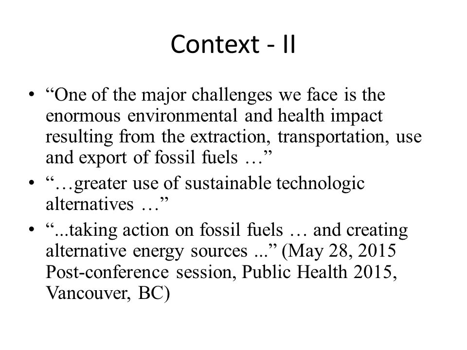 Context - II One of the major challenges we face is the enormous environmental and health impact resulting from the extraction, transportation, use and export of fossil fuels … …greater use of sustainable technologic alternatives … ...taking action on fossil fuels … and creating alternative energy sources... (May 28, 2015 Post-conference session, Public Health 2015, Vancouver, BC)