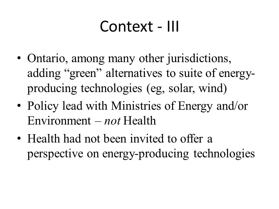 Context - III Ontario, among many other jurisdictions, adding green alternatives to suite of energy- producing technologies (eg, solar, wind) Policy lead with Ministries of Energy and/or Environment – not Health Health had not been invited to offer a perspective on energy-producing technologies