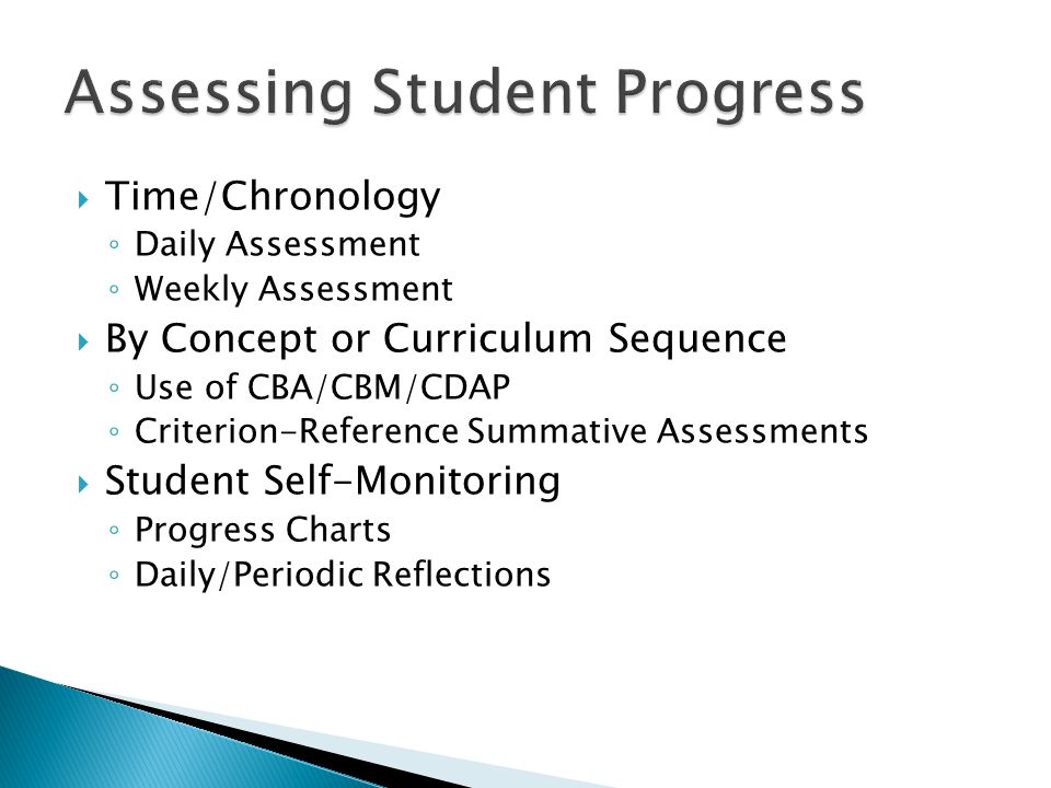  Time/Chronology ◦ Daily Assessment ◦ Weekly Assessment  By Concept or Curriculum Sequence ◦ Use of CBA/CBM/CDAP ◦ Criterion-Reference Summative Assessments  Student Self-Monitoring ◦ Progress Charts ◦ Daily/Periodic Reflections