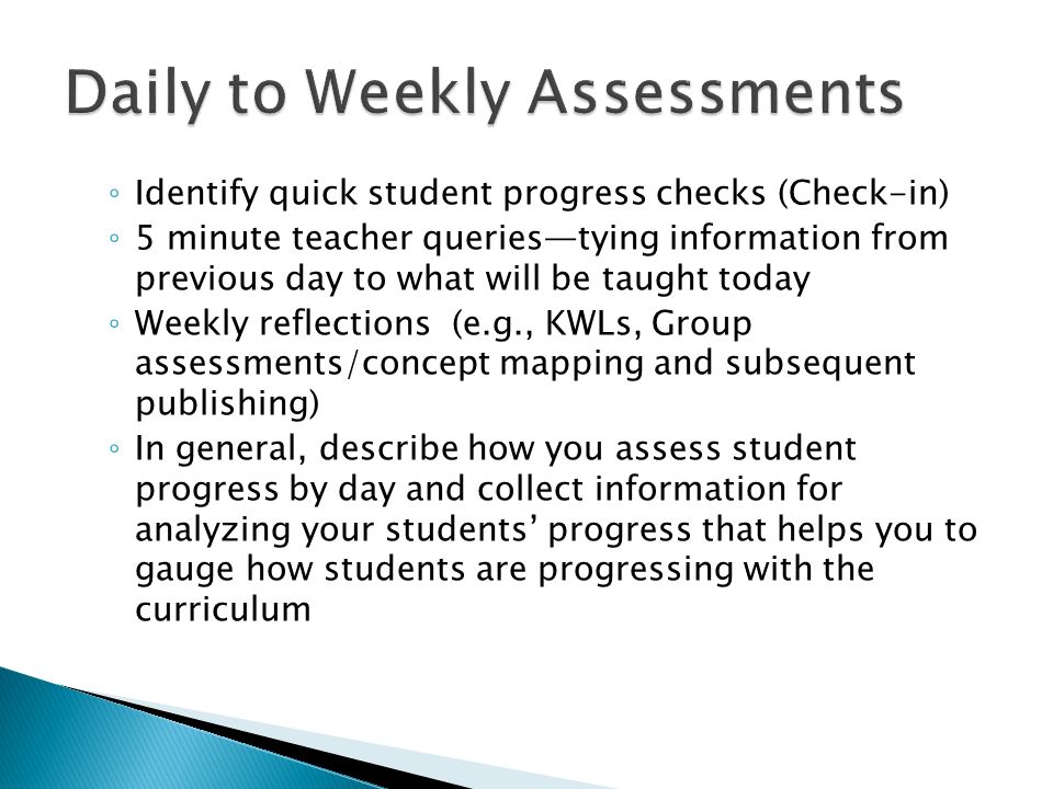 ◦ Identify quick student progress checks (Check-in) ◦ 5 minute teacher queries—tying information from previous day to what will be taught today ◦ Weekly reflections (e.g., KWLs, Group assessments/concept mapping and subsequent publishing) ◦ In general, describe how you assess student progress by day and collect information for analyzing your students’ progress that helps you to gauge how students are progressing with the curriculum