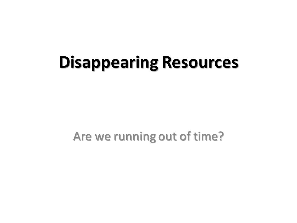 Disappearing Resources Are we running out of time