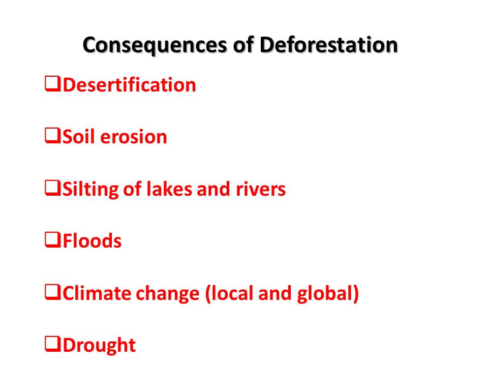 Consequences of Deforestation  Desertification  Soil erosion  Silting of lakes and rivers  Floods  Climate change (local and global)  Drought