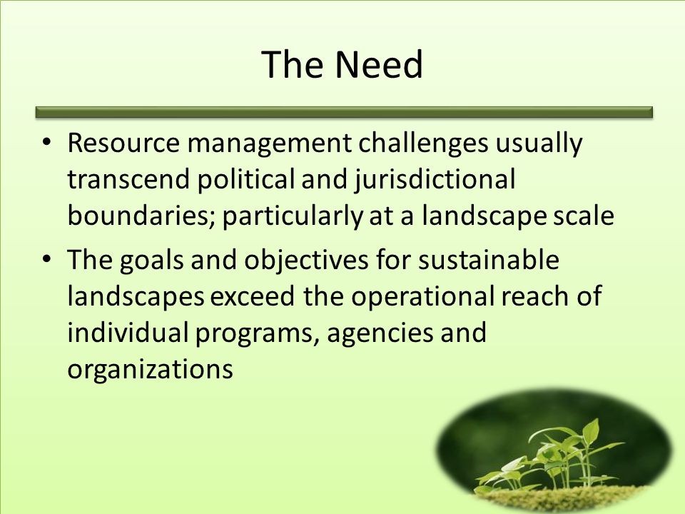 The Need Resource management challenges usually transcend political and jurisdictional boundaries; particularly at a landscape scale The goals and objectives for sustainable landscapes exceed the operational reach of individual programs, agencies and organizations