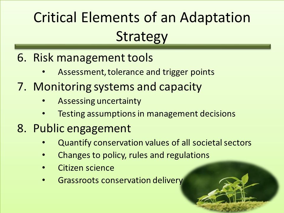 6.Risk management tools Assessment, tolerance and trigger points 7.Monitoring systems and capacity Assessing uncertainty Testing assumptions in management decisions 8.Public engagement Quantify conservation values of all societal sectors Changes to policy, rules and regulations Citizen science Grassroots conservation delivery Critical Elements of an Adaptation Strategy