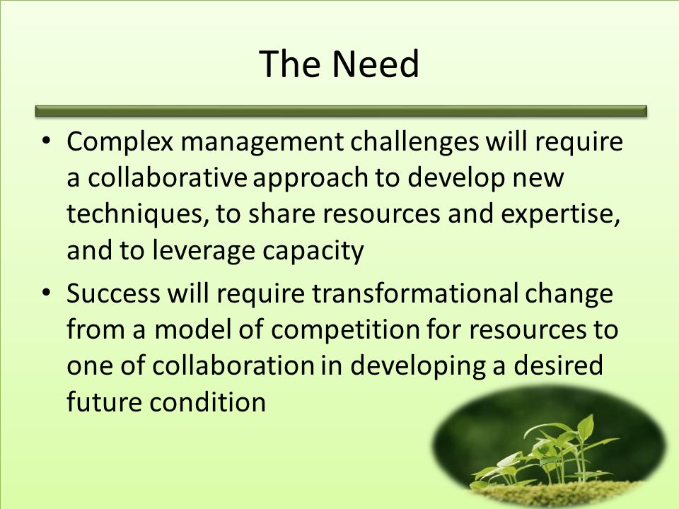 The Need Complex management challenges will require a collaborative approach to develop new techniques, to share resources and expertise, and to leverage capacity Success will require transformational change from a model of competition for resources to one of collaboration in developing a desired future condition