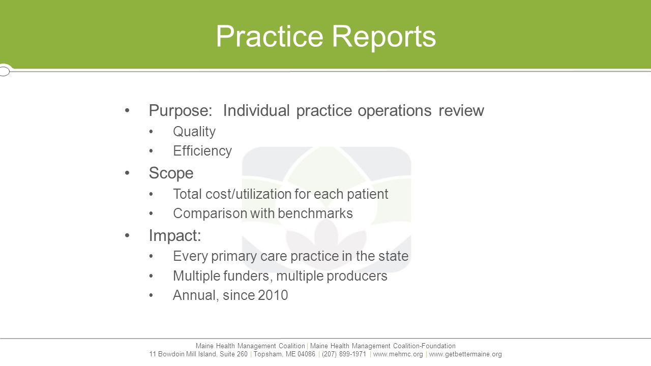 Maine Health Management Coalition | Maine Health Management Coalition-Foundation 11 Bowdoin Mill Island, Suite 260 | Topsham, ME | (207) |   |   Practice Reports Purpose: Individual practice operations review Quality Efficiency Scope Total cost/utilization for each patient Comparison with benchmarks Impact: Every primary care practice in the state Multiple funders, multiple producers Annual, since 2010