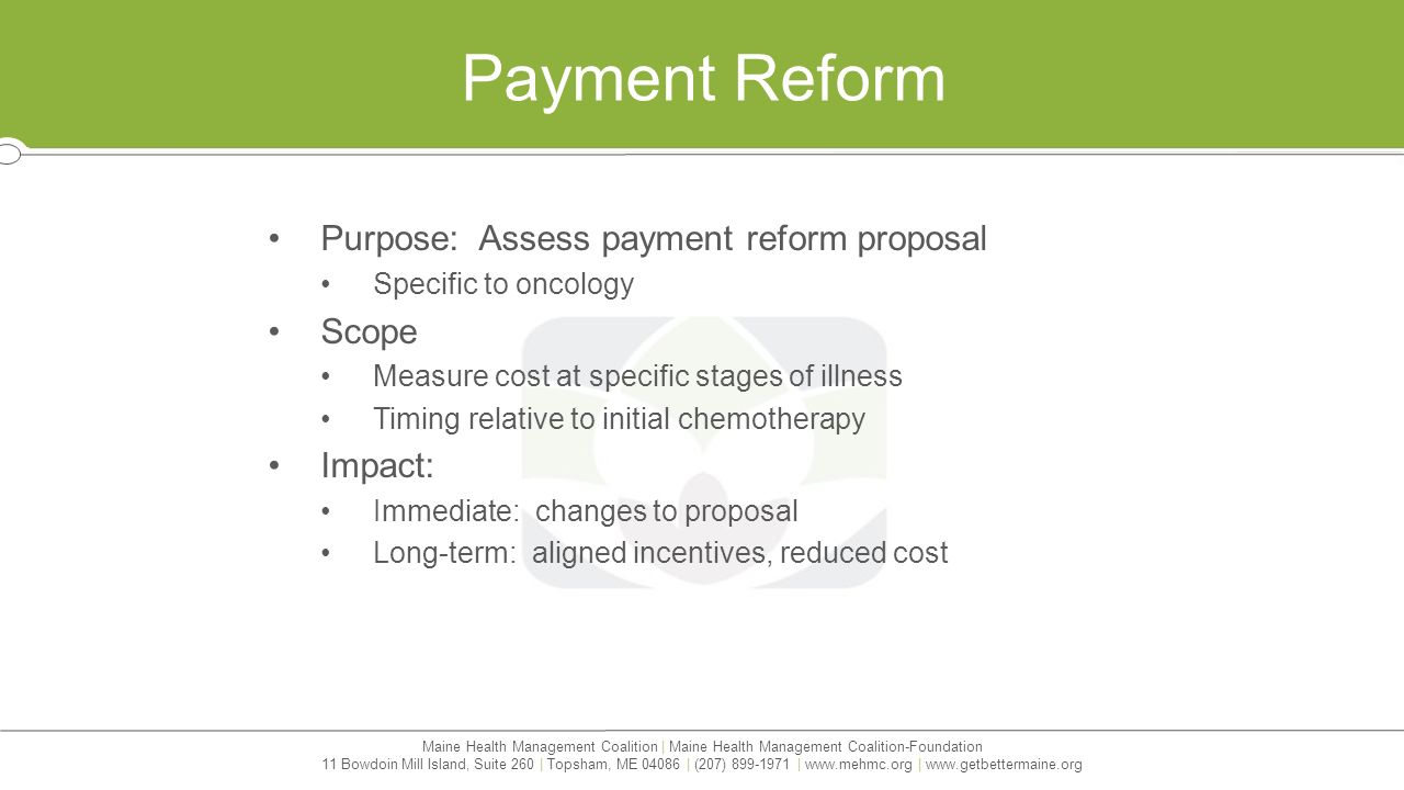 Maine Health Management Coalition | Maine Health Management Coalition-Foundation 11 Bowdoin Mill Island, Suite 260 | Topsham, ME | (207) |   |   Payment Reform Purpose: Assess payment reform proposal Specific to oncology Scope Measure cost at specific stages of illness Timing relative to initial chemotherapy Impact: Immediate: changes to proposal Long-term: aligned incentives, reduced cost