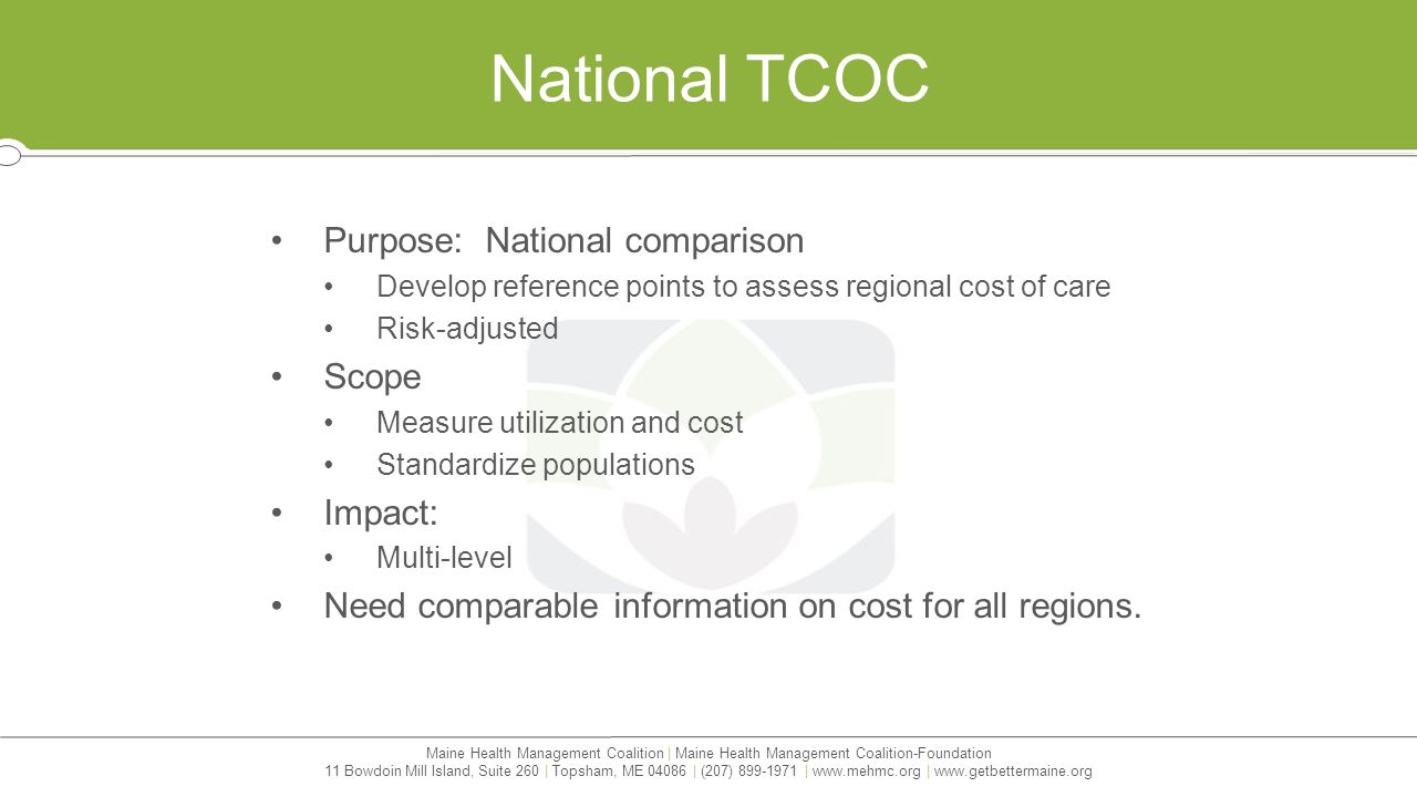 Maine Health Management Coalition | Maine Health Management Coalition-Foundation 11 Bowdoin Mill Island, Suite 260 | Topsham, ME | (207) |   |   National TCOC Purpose: National comparison Develop reference points to assess regional cost of care Risk-adjusted Scope Measure utilization and cost Standardize populations Impact: Multi-level Need comparable information on cost for all regions.